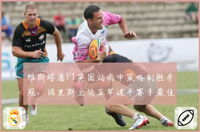 维斯塔潘F1英国站雨中策略制胜夺冠，诺里斯主场亚军追平赛季最佳战绩__br_