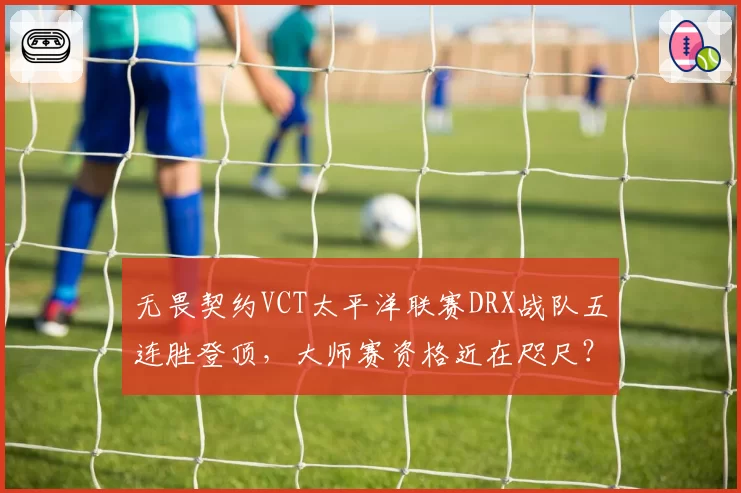 无畏契约VCT太平洋联赛DRX战队五连胜登顶，大师赛资格近在咫尺？