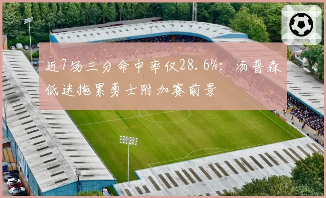 近7场三分命中率仅28.6%：汤普森低迷拖累勇士附加赛前景