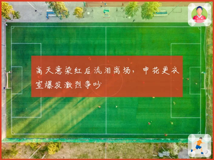 高天意染红后流泪离场,申花更衣室爆发激烈争吵