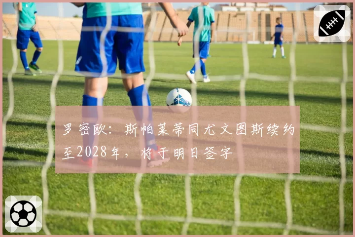 罗密欧：斯帕莱蒂同尤文图斯续约至2028年，将于明日签字