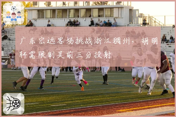 广东宏远客场挑战浙江稠州，胡明轩需限制吴前三分投射