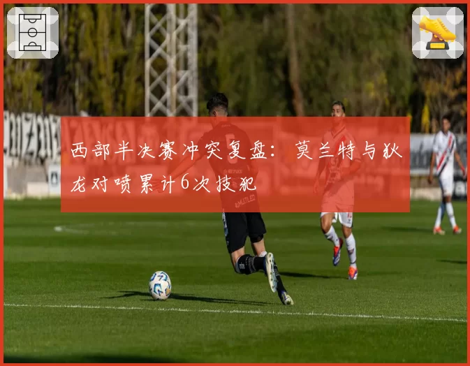 西部半决赛冲突复盘：莫兰特与狄龙对喷累计6次技犯