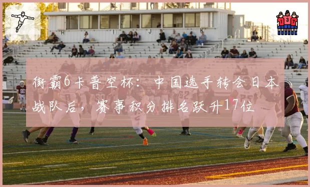 街霸6卡普空杯:中国选手转会日本战队后,赛事积分排名跃升17位