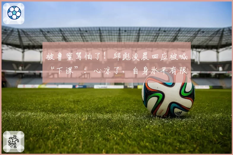 被鲁蜜骂怕了！邱彪凌晨回应被喊“下课”：心凉了，自身水平有限